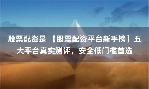 股票配资是 【股票配资平台新手榜】五大平台真实测评，安全低门槛首选